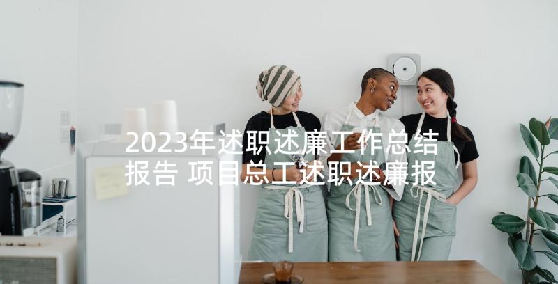 2023年述职述廉工作总结报告 项目总工述职述廉报告(大全5篇)