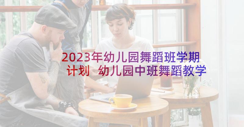 2023年幼儿园舞蹈班学期计划 幼儿园中班舞蹈教学计划(优秀7篇)