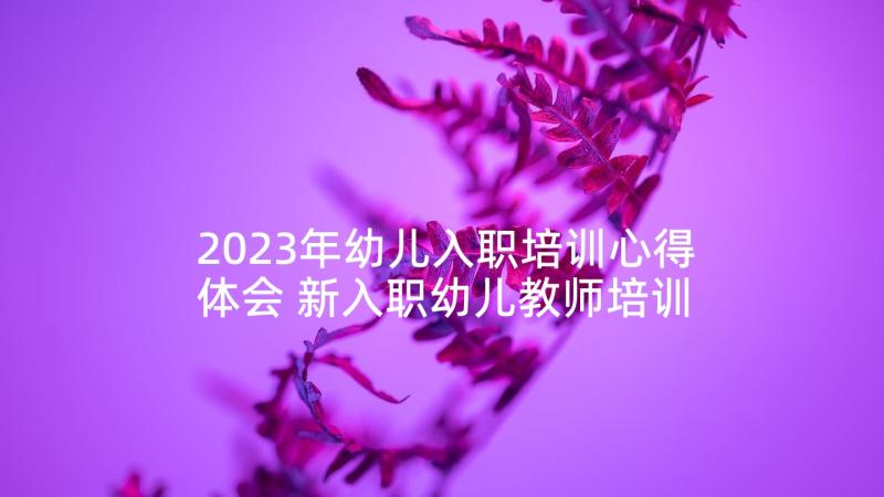 2023年幼儿入职培训心得体会 新入职幼儿教师培训心得体会(优质5篇)