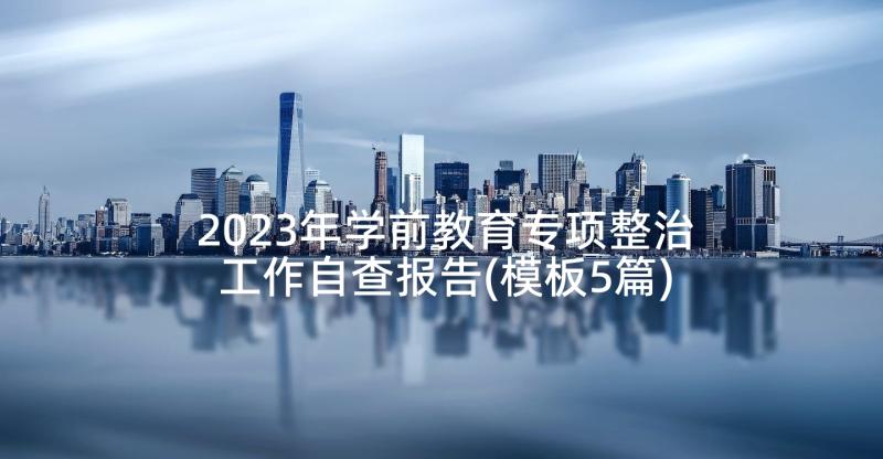 2023年学前教育专项整治工作自查报告(模板5篇)