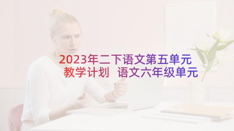 2023年二下语文第五单元教学计划 语文六年级单元教学计划(汇总8篇)