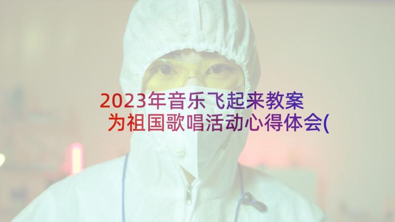 2023年音乐飞起来教案 为祖国歌唱活动心得体会(实用6篇)