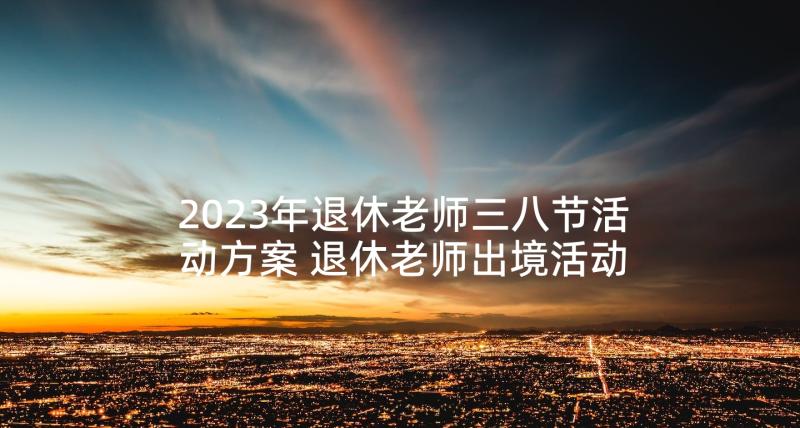 2023年退休老师三八节活动方案 退休老师出境活动方案(优秀5篇)