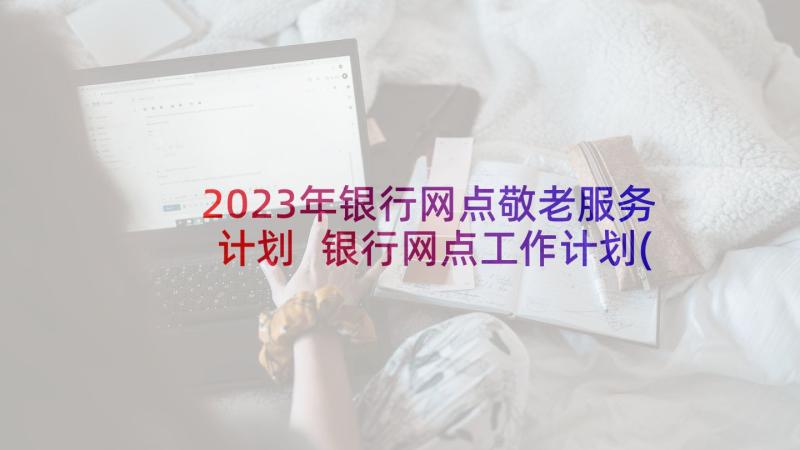 2023年银行网点敬老服务计划 银行网点工作计划(大全7篇)