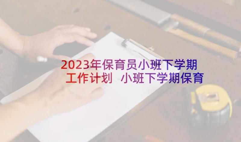 2023年保育员小班下学期工作计划 小班下学期保育员工作计划(通用9篇)