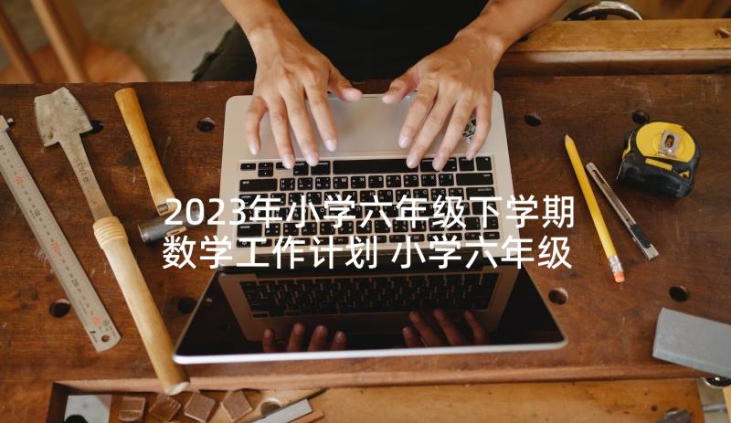 2023年小学六年级下学期数学工作计划 小学六年级数学教学计划(优秀5篇)