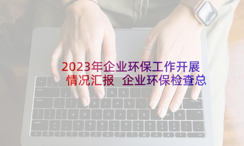 2023年企业环保工作开展情况汇报 企业环保检查总结简报(优秀5篇)