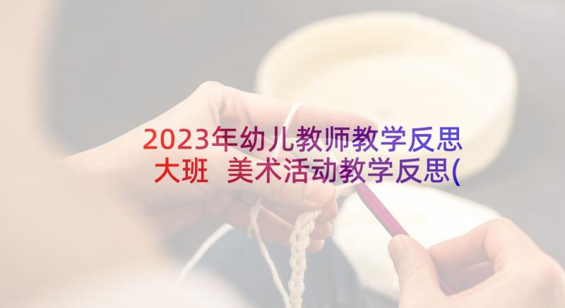 2023年幼儿教师教学反思大班 美术活动教学反思(通用7篇)