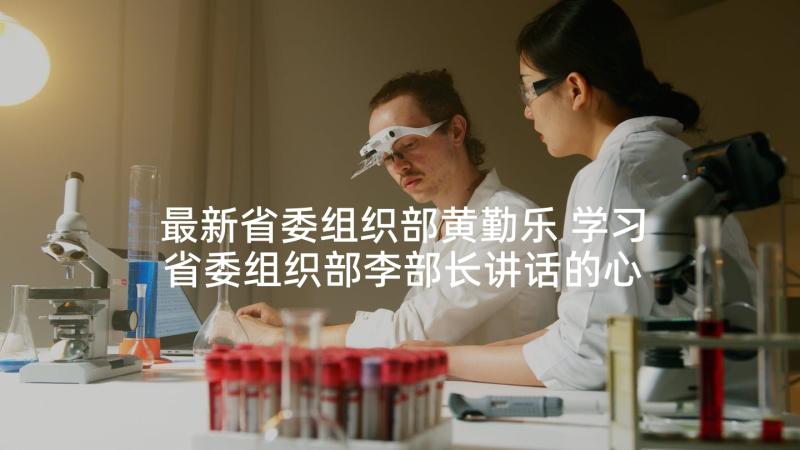 最新省委组织部黄勤乐 学习省委组织部李部长讲话的心得体会(优质5篇)