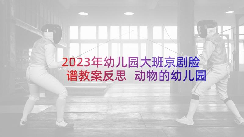 2023年幼儿园大班京剧脸谱教案反思 动物的幼儿园活动教案及反思(模板9篇)