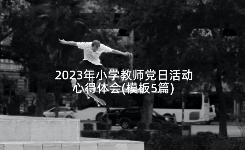 2023年小学教师党日活动心得体会(模板5篇)