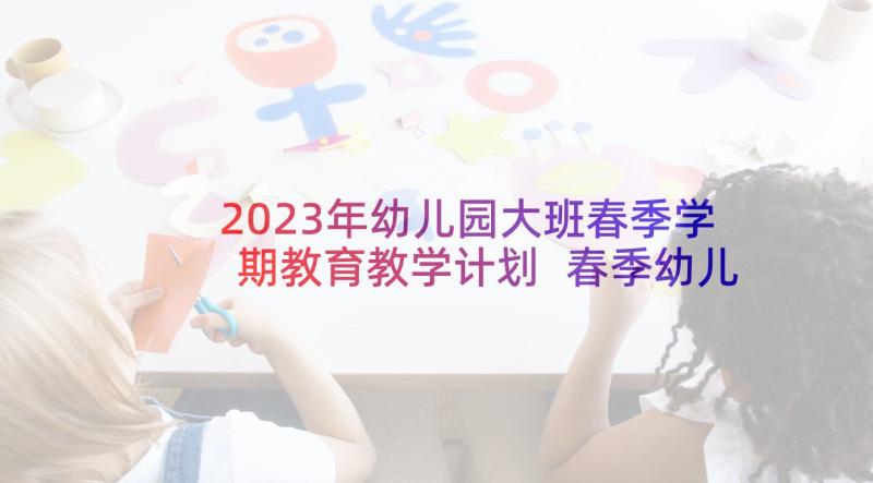 2023年幼儿园大班春季学期教育教学计划 春季幼儿园小班下学期教学计划(优秀9篇)