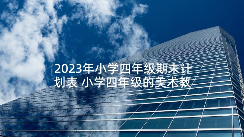 2023年小学四年级期末计划表 小学四年级的美术教学计划表(通用7篇)