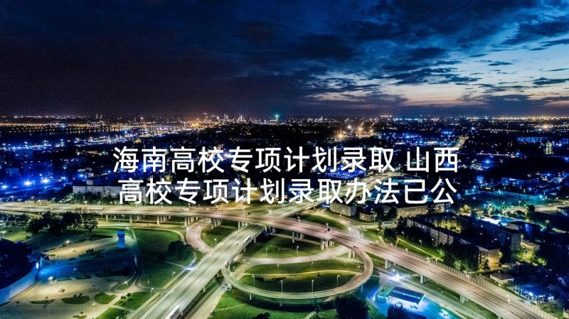 海南高校专项计划录取 山西高校专项计划录取办法已公布(优秀5篇)