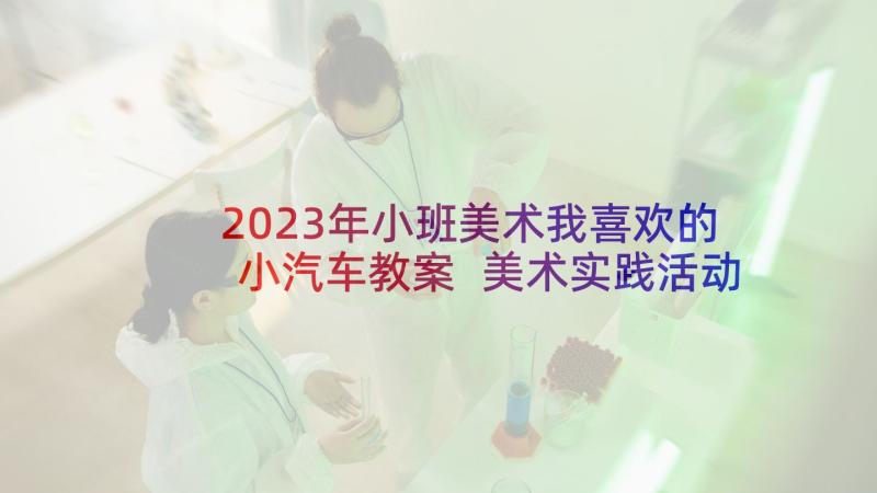 2023年小班美术我喜欢的小汽车教案 美术实践活动心得体会(通用7篇)