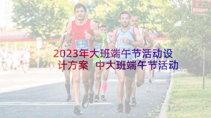 2023年大班端午节活动设计方案 中大班端午节活动方案(通用7篇)