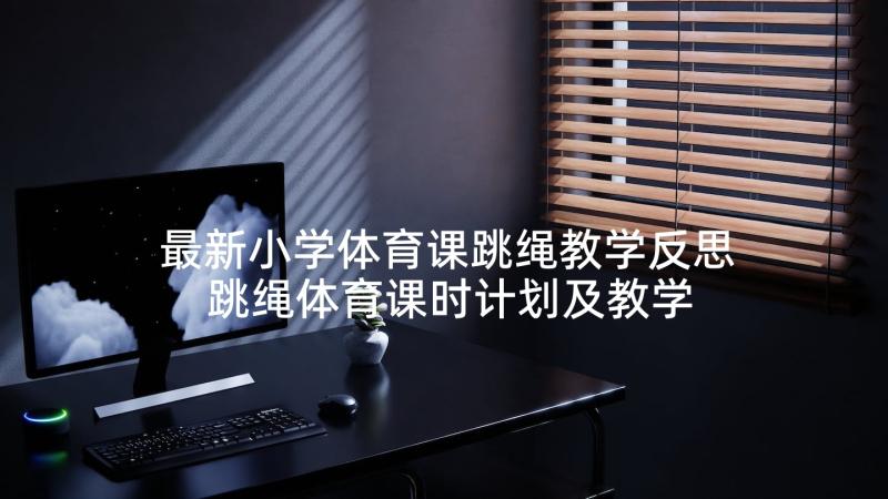 最新小学体育课跳绳教学反思 跳绳体育课时计划及教学反思(优秀5篇)