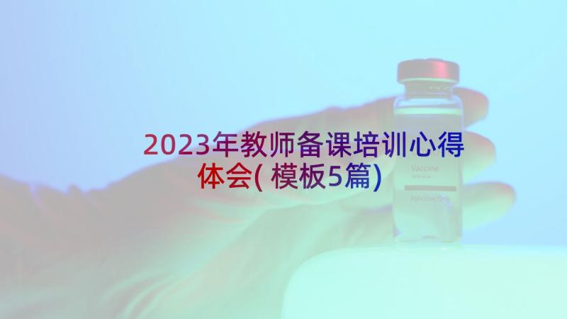 2023年教师备课培训心得体会(模板5篇)