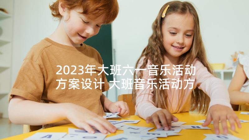 2023年大班六一音乐活动方案设计 大班音乐活动方案(汇总5篇)