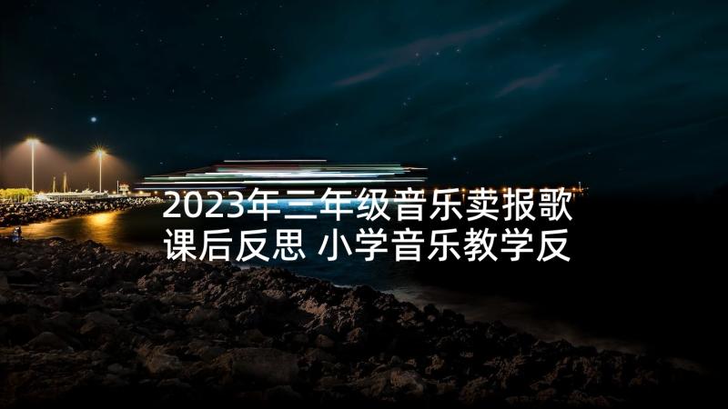 2023年三年级音乐卖报歌课后反思 小学音乐教学反思(优秀6篇)