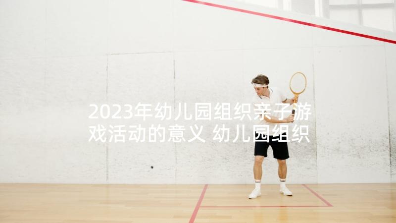 2023年幼儿园组织亲子游戏活动的意义 幼儿园组织亲子活动方案(精选10篇)