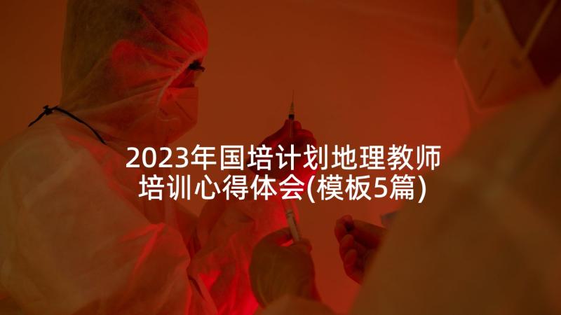 2023年国培计划地理教师培训心得体会(模板5篇)