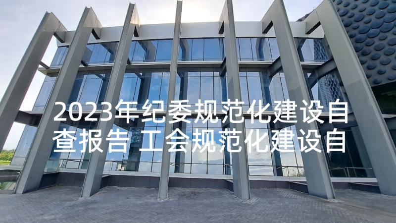 2023年纪委规范化建设自查报告 工会规范化建设自查报告(通用8篇)