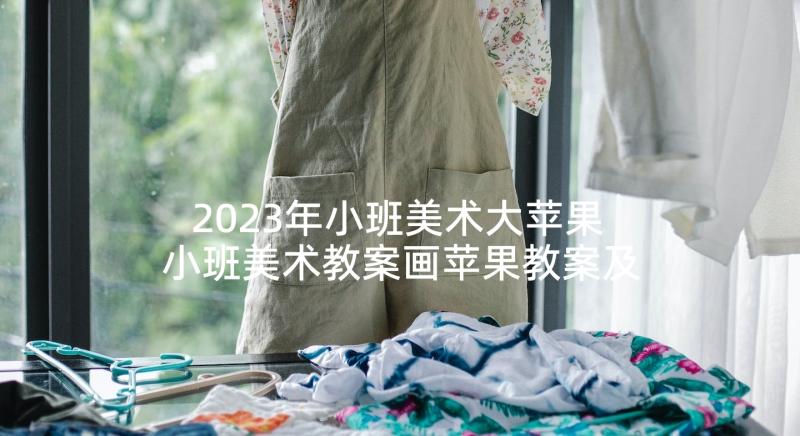 2023年小班美术大苹果 小班美术教案画苹果教案及教学反思(大全5篇)