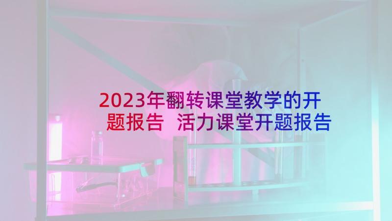 2023年翻转课堂教学的开题报告 活力课堂开题报告心得体会(汇总6篇)