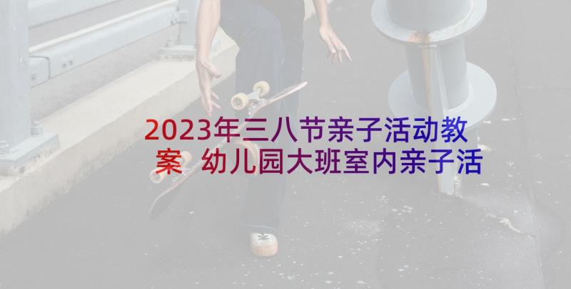 2023年三八节亲子活动教案 幼儿园大班室内亲子活动方案(优质6篇)