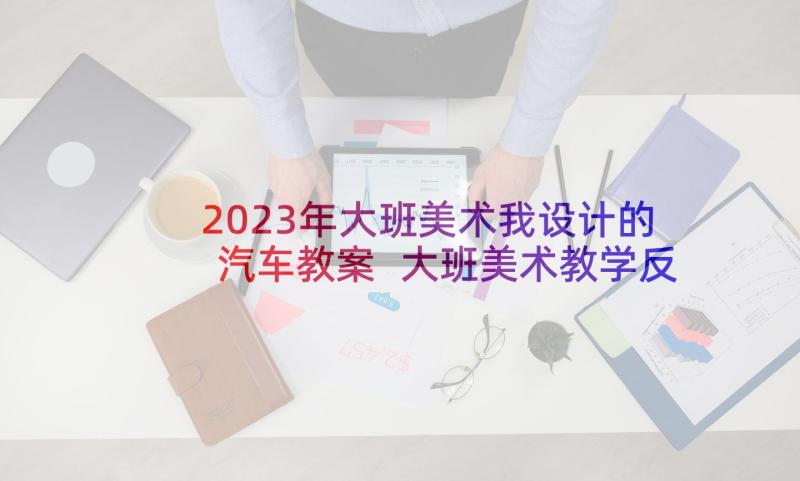 2023年大班美术我设计的汽车教案 大班美术教学反思(汇总8篇)