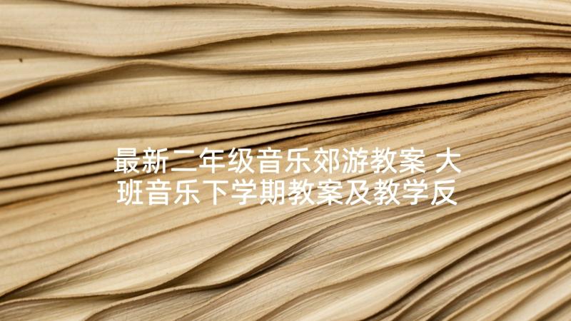 最新二年级音乐郊游教案 大班音乐下学期教案及教学反思郊游(优秀10篇)