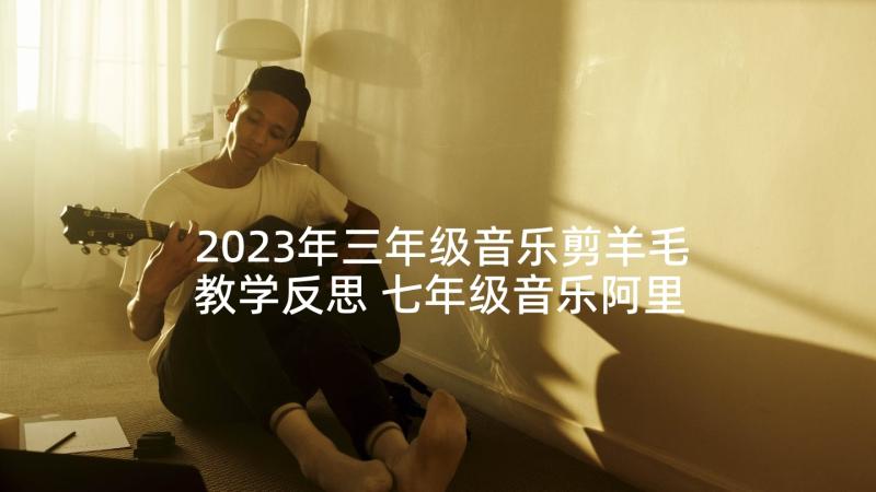 2023年三年级音乐剪羊毛教学反思 七年级音乐阿里郎教学反思(模板5篇)