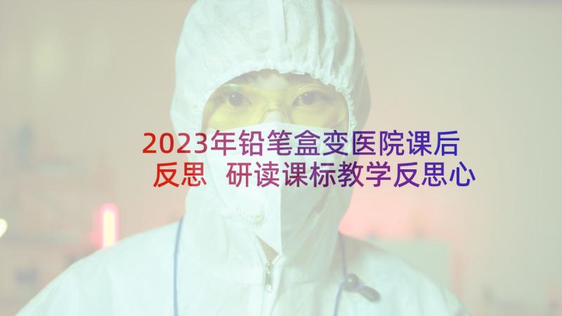 2023年铅笔盒变医院课后反思 研读课标教学反思心得体会(模板9篇)