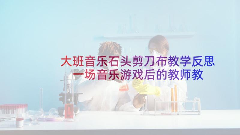 大班音乐石头剪刀布教学反思 一场音乐游戏后的教师教学反思(实用5篇)