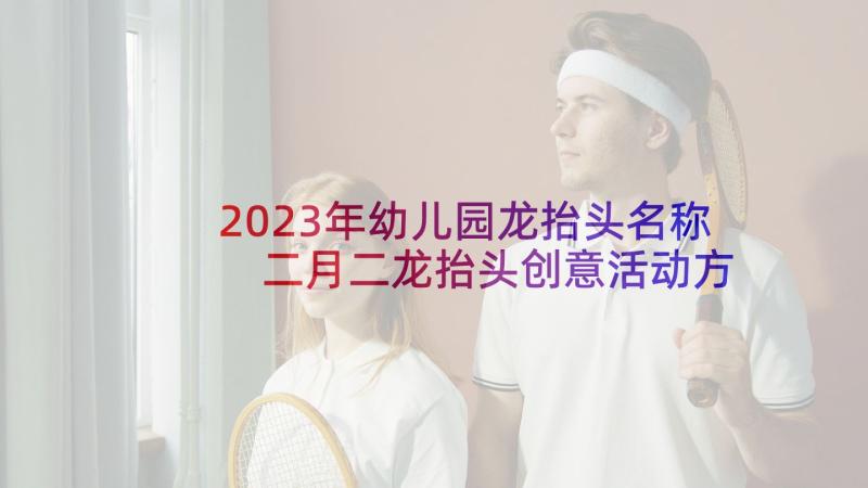 2023年幼儿园龙抬头名称 二月二龙抬头创意活动方案(优秀5篇)