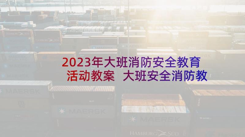 2023年大班消防安全教育活动教案 大班安全消防教案(大全7篇)