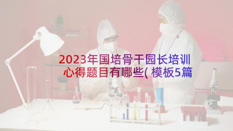 2023年国培骨干园长培训心得题目有哪些(模板5篇)