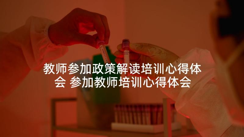 教师参加政策解读培训心得体会 参加教师培训心得体会(精选7篇)