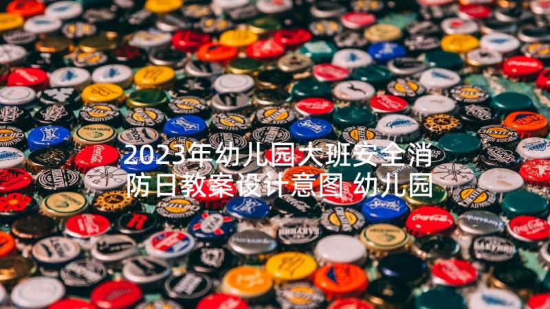 2023年幼儿园大班安全消防日教案设计意图 幼儿园大班消防安全教案(精选6篇)