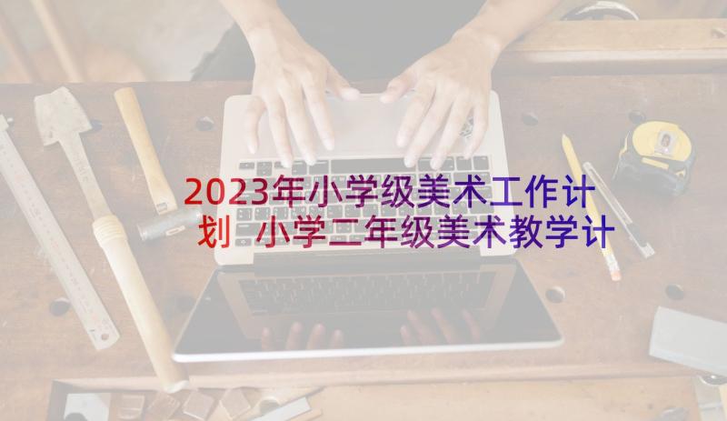 2023年小学级美术工作计划 小学二年级美术教学计划教学工作计划(优质9篇)