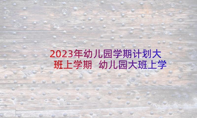 2023年幼儿园学期计划大班上学期 幼儿园大班上学期班务计划(大全6篇)