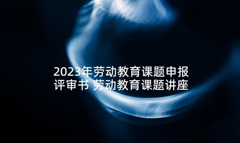 2023年劳动教育课题申报评审书 劳动教育课题讲座心得体会(汇总5篇)