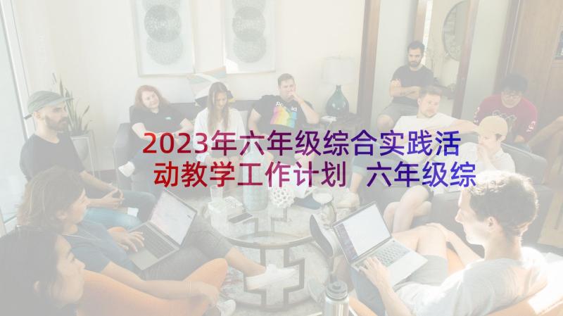 2023年六年级综合实践活动教学工作计划 六年级综合实践活动教学计划(汇总7篇)