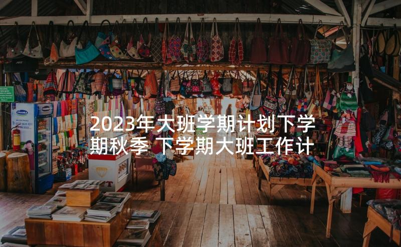 2023年大班学期计划下学期秋季 下学期大班工作计划(大全8篇)