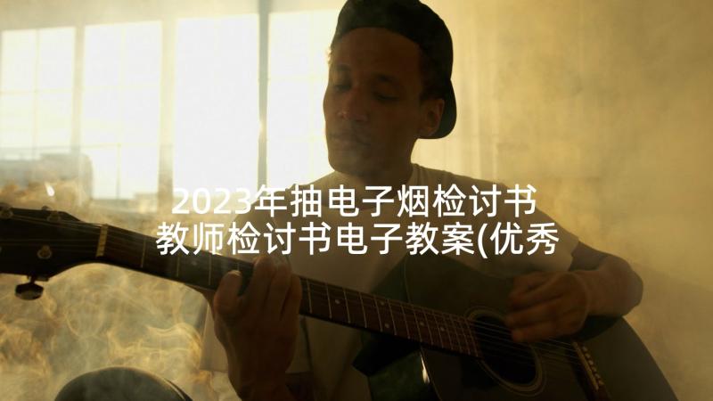 2023年抽电子烟检讨书 教师检讨书电子教案(优秀7篇)