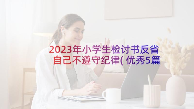 2023年小学生检讨书反省自己不遵守纪律(优秀5篇)