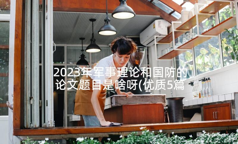 2023年军事理论和国防的论文题目是啥呀(优质5篇)