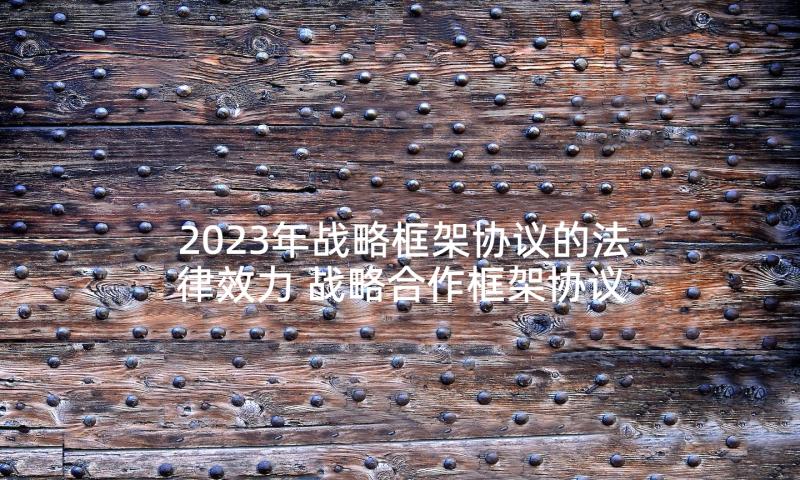 2023年战略框架协议的法律效力 战略合作框架协议书(大全6篇)