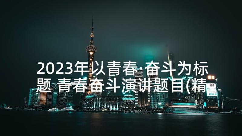 2023年以青春·奋斗为标题 青春奋斗演讲题目(精选5篇)